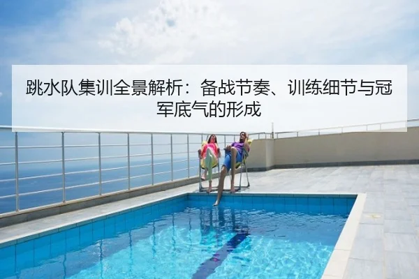 跳水队集训全景解析：备战节奏、训练细节与冠军底气的形成