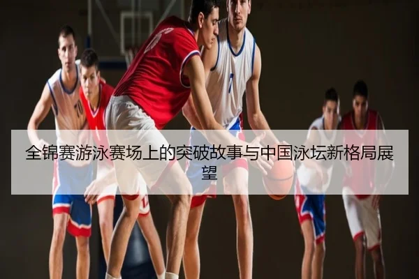 全锦赛游泳赛场上的突破故事与中国泳坛新格局展望