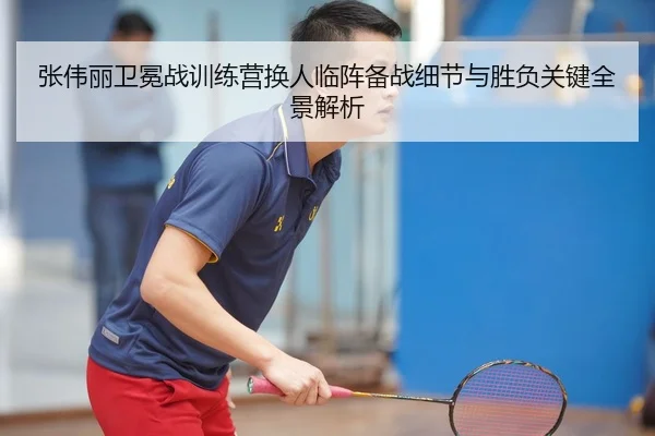 张伟丽卫冕战训练营换人临阵备战细节与胜负关键全景解析