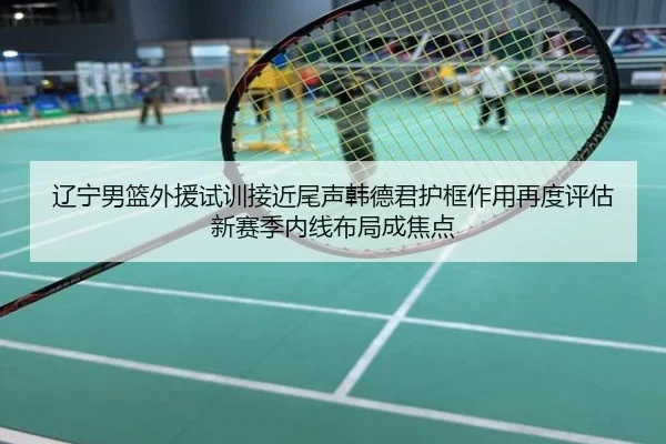 辽宁男篮外援试训接近尾声韩德君护框作用再度评估新赛季内线布局成焦点