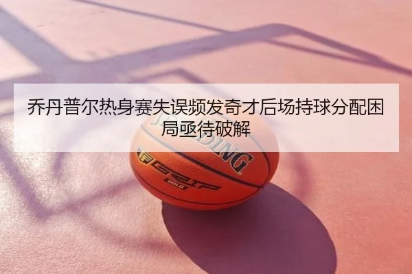 乔丹普尔热身赛失误频发奇才后场持球分配困局亟待破解