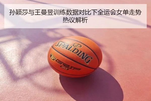 孙颖莎与王曼昱训练数据对比下全运会女单走势热议解析