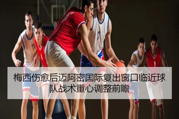 梅西伤愈后迈阿密国际复出窗口临近球队战术重心调整前瞻