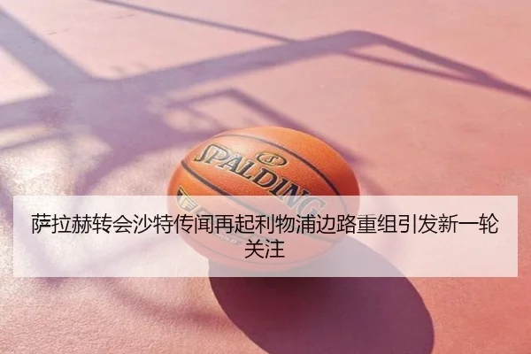 萨拉赫转会沙特传闻再起利物浦边路重组引发新一轮关注