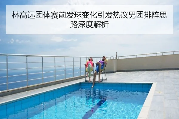 林高远团体赛前发球变化引发热议男团排阵思路深度解析