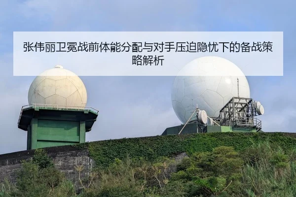 张伟丽卫冕战前体能分配与对手压迫隐忧下的备战策略解析