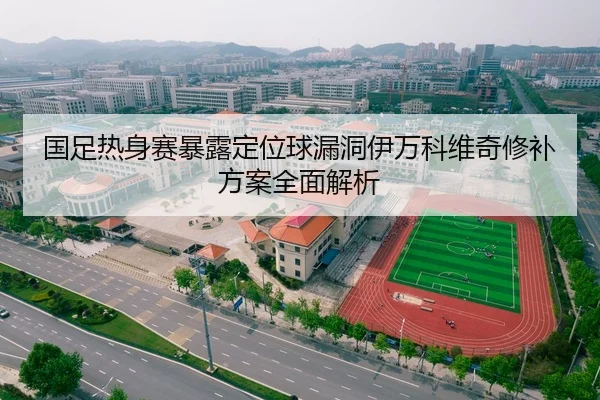 国足热身赛暴露定位球漏洞伊万科维奇修补方案全面解析